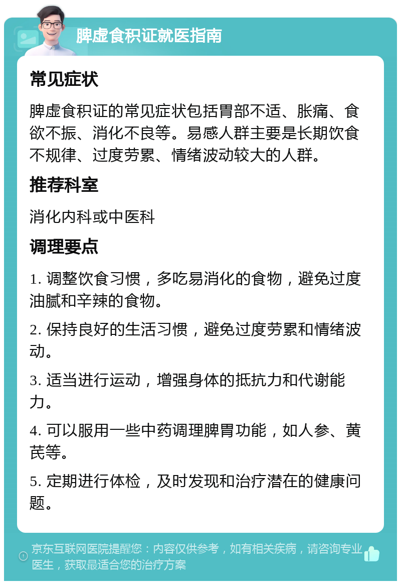 脾虚食积证就医指南 常见症状 脾虚食积证的常见症状包括胃部不适、胀痛、食欲不振、消化不良等。易感人群主要是长期饮食不规律、过度劳累、情绪波动较大的人群。 推荐科室 消化内科或中医科 调理要点 1. 调整饮食习惯，多吃易消化的食物，避免过度油腻和辛辣的食物。 2. 保持良好的生活习惯，避免过度劳累和情绪波动。 3. 适当进行运动，增强身体的抵抗力和代谢能力。 4. 可以服用一些中药调理脾胃功能，如人参、黄芪等。 5. 定期进行体检，及时发现和治疗潜在的健康问题。