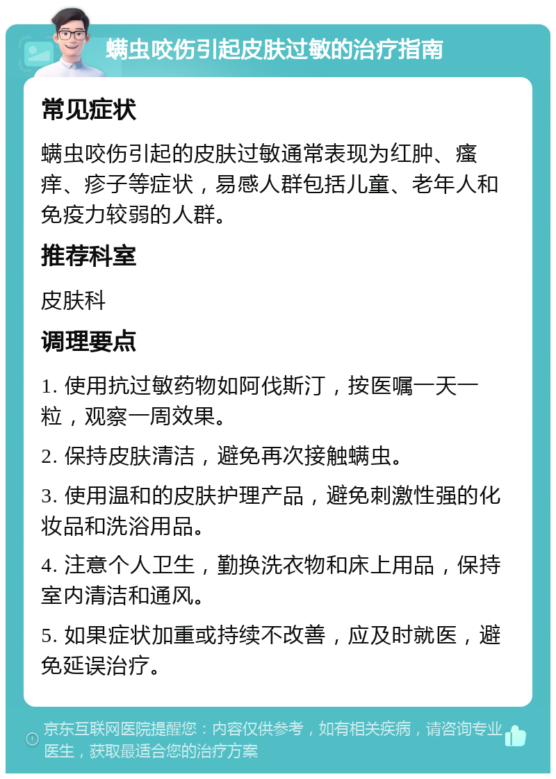 螨虫咬伤引起皮肤过敏的治疗指南 常见症状 螨虫咬伤引起的皮肤过敏通常表现为红肿、瘙痒、疹子等症状，易感人群包括儿童、老年人和免疫力较弱的人群。 推荐科室 皮肤科 调理要点 1. 使用抗过敏药物如阿伐斯汀，按医嘱一天一粒，观察一周效果。 2. 保持皮肤清洁，避免再次接触螨虫。 3. 使用温和的皮肤护理产品，避免刺激性强的化妆品和洗浴用品。 4. 注意个人卫生，勤换洗衣物和床上用品，保持室内清洁和通风。 5. 如果症状加重或持续不改善，应及时就医，避免延误治疗。