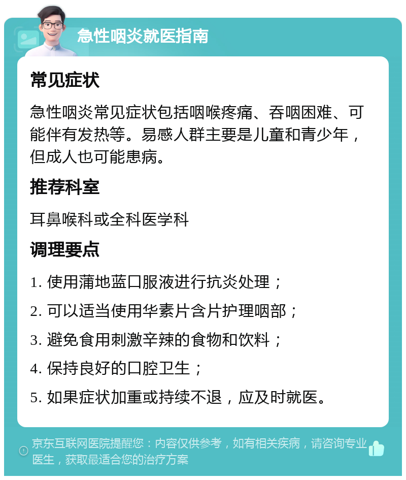 急性咽炎就医指南 常见症状 急性咽炎常见症状包括咽喉疼痛、吞咽困难、可能伴有发热等。易感人群主要是儿童和青少年，但成人也可能患病。 推荐科室 耳鼻喉科或全科医学科 调理要点 1. 使用蒲地蓝口服液进行抗炎处理； 2. 可以适当使用华素片含片护理咽部； 3. 避免食用刺激辛辣的食物和饮料； 4. 保持良好的口腔卫生； 5. 如果症状加重或持续不退，应及时就医。