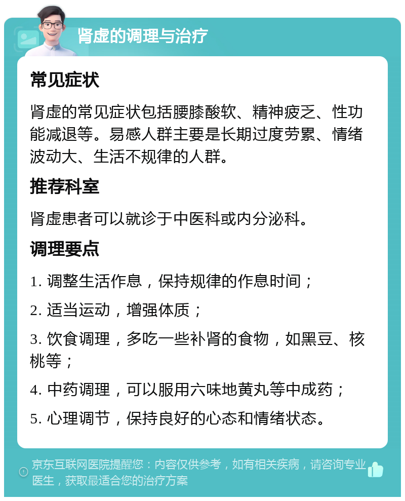 肾虚的调理与治疗 常见症状 肾虚的常见症状包括腰膝酸软、精神疲乏、性功能减退等。易感人群主要是长期过度劳累、情绪波动大、生活不规律的人群。 推荐科室 肾虚患者可以就诊于中医科或内分泌科。 调理要点 1. 调整生活作息，保持规律的作息时间； 2. 适当运动，增强体质； 3. 饮食调理，多吃一些补肾的食物，如黑豆、核桃等； 4. 中药调理，可以服用六味地黄丸等中成药； 5. 心理调节，保持良好的心态和情绪状态。