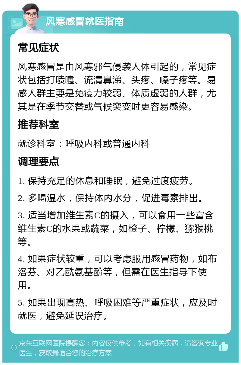 风寒感冒就医指南 常见症状 风寒感冒是由风寒邪气侵袭人体引起的，常见症状包括打喷嚏、流清鼻涕、头疼、嗓子疼等。易感人群主要是免疫力较弱、体质虚弱的人群，尤其是在季节交替或气候突变时更容易感染。 推荐科室 就诊科室：呼吸内科或普通内科 调理要点 1. 保持充足的休息和睡眠，避免过度疲劳。 2. 多喝温水，保持体内水分，促进毒素排出。 3. 适当增加维生素C的摄入，可以食用一些富含维生素C的水果或蔬菜，如橙子、柠檬、猕猴桃等。 4. 如果症状较重，可以考虑服用感冒药物，如布洛芬、对乙酰氨基酚等，但需在医生指导下使用。 5. 如果出现高热、呼吸困难等严重症状，应及时就医，避免延误治疗。