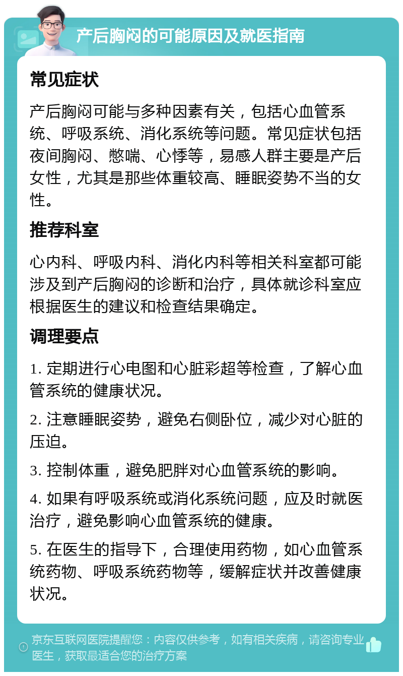 产后胸闷的可能原因及就医指南 常见症状 产后胸闷可能与多种因素有关，包括心血管系统、呼吸系统、消化系统等问题。常见症状包括夜间胸闷、憋喘、心悸等，易感人群主要是产后女性，尤其是那些体重较高、睡眠姿势不当的女性。 推荐科室 心内科、呼吸内科、消化内科等相关科室都可能涉及到产后胸闷的诊断和治疗，具体就诊科室应根据医生的建议和检查结果确定。 调理要点 1. 定期进行心电图和心脏彩超等检查，了解心血管系统的健康状况。 2. 注意睡眠姿势，避免右侧卧位，减少对心脏的压迫。 3. 控制体重，避免肥胖对心血管系统的影响。 4. 如果有呼吸系统或消化系统问题，应及时就医治疗，避免影响心血管系统的健康。 5. 在医生的指导下，合理使用药物，如心血管系统药物、呼吸系统药物等，缓解症状并改善健康状况。