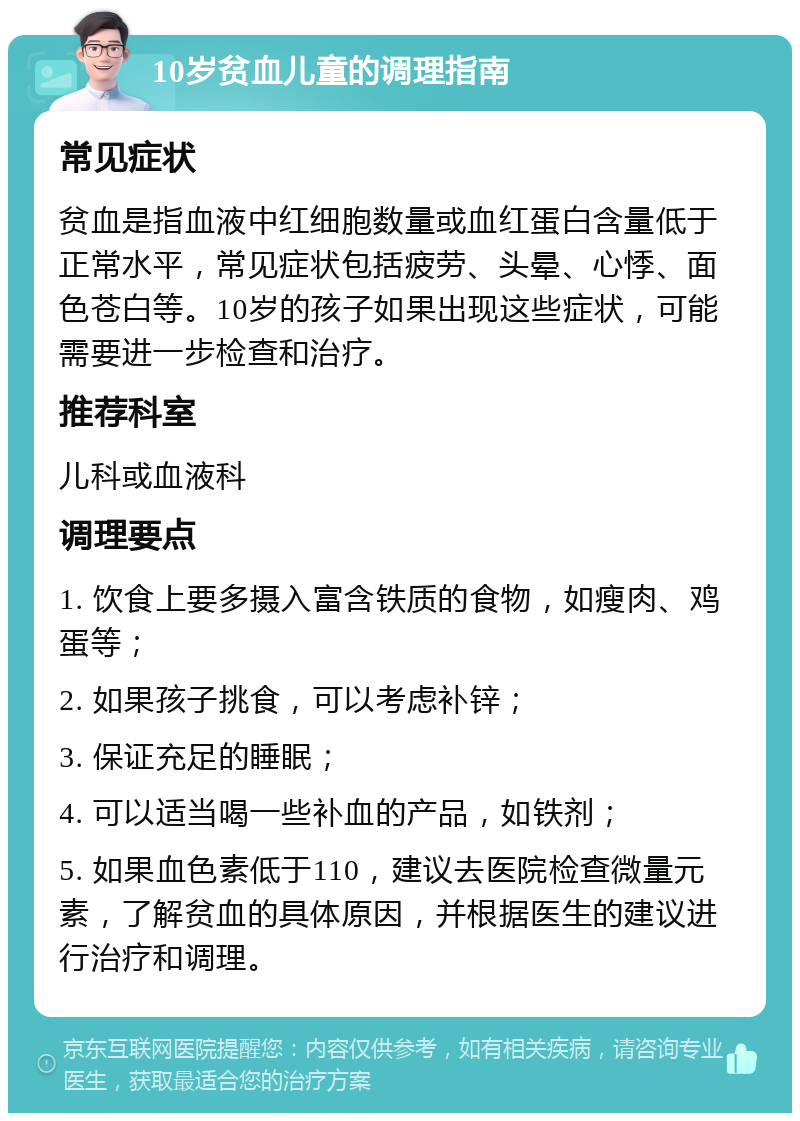 10岁贫血儿童的调理指南 常见症状 贫血是指血液中红细胞数量或血红蛋白含量低于正常水平，常见症状包括疲劳、头晕、心悸、面色苍白等。10岁的孩子如果出现这些症状，可能需要进一步检查和治疗。 推荐科室 儿科或血液科 调理要点 1. 饮食上要多摄入富含铁质的食物，如瘦肉、鸡蛋等； 2. 如果孩子挑食，可以考虑补锌； 3. 保证充足的睡眠； 4. 可以适当喝一些补血的产品，如铁剂； 5. 如果血色素低于110，建议去医院检查微量元素，了解贫血的具体原因，并根据医生的建议进行治疗和调理。