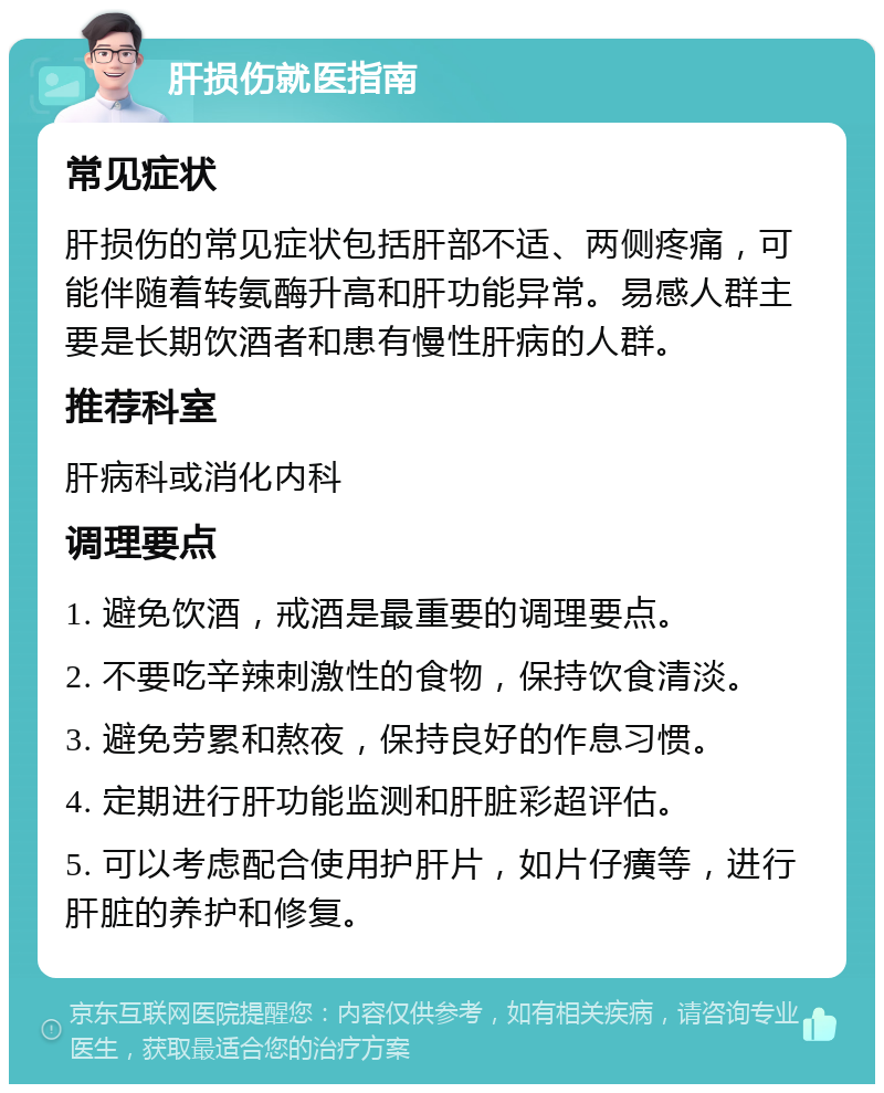 肝损伤就医指南 常见症状 肝损伤的常见症状包括肝部不适、两侧疼痛，可能伴随着转氨酶升高和肝功能异常。易感人群主要是长期饮酒者和患有慢性肝病的人群。 推荐科室 肝病科或消化内科 调理要点 1. 避免饮酒，戒酒是最重要的调理要点。 2. 不要吃辛辣刺激性的食物，保持饮食清淡。 3. 避免劳累和熬夜，保持良好的作息习惯。 4. 定期进行肝功能监测和肝脏彩超评估。 5. 可以考虑配合使用护肝片，如片仔癀等，进行肝脏的养护和修复。