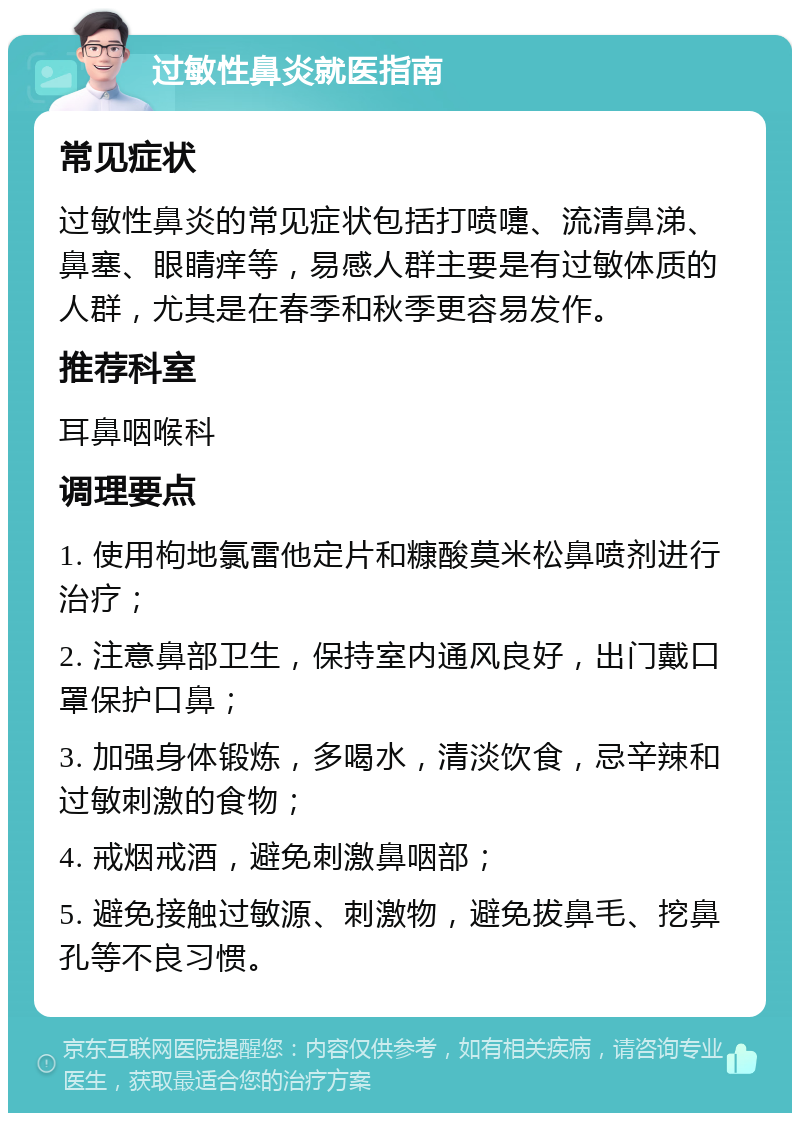 过敏性鼻炎就医指南 常见症状 过敏性鼻炎的常见症状包括打喷嚏、流清鼻涕、鼻塞、眼睛痒等，易感人群主要是有过敏体质的人群，尤其是在春季和秋季更容易发作。 推荐科室 耳鼻咽喉科 调理要点 1. 使用枸地氯雷他定片和糠酸莫米松鼻喷剂进行治疗； 2. 注意鼻部卫生，保持室内通风良好，出门戴口罩保护口鼻； 3. 加强身体锻炼，多喝水，清淡饮食，忌辛辣和过敏刺激的食物； 4. 戒烟戒酒，避免刺激鼻咽部； 5. 避免接触过敏源、刺激物，避免拔鼻毛、挖鼻孔等不良习惯。