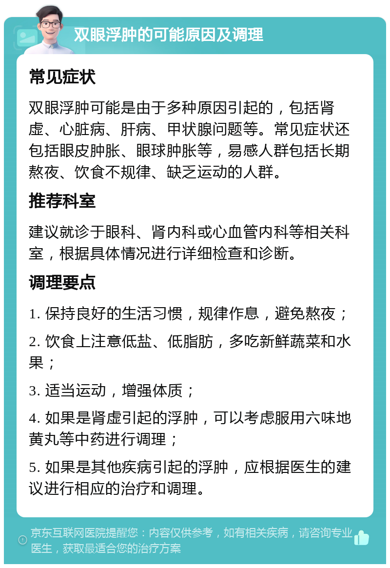 双眼浮肿的可能原因及调理 常见症状 双眼浮肿可能是由于多种原因引起的，包括肾虚、心脏病、肝病、甲状腺问题等。常见症状还包括眼皮肿胀、眼球肿胀等，易感人群包括长期熬夜、饮食不规律、缺乏运动的人群。 推荐科室 建议就诊于眼科、肾内科或心血管内科等相关科室，根据具体情况进行详细检查和诊断。 调理要点 1. 保持良好的生活习惯，规律作息，避免熬夜； 2. 饮食上注意低盐、低脂肪，多吃新鲜蔬菜和水果； 3. 适当运动，增强体质； 4. 如果是肾虚引起的浮肿，可以考虑服用六味地黄丸等中药进行调理； 5. 如果是其他疾病引起的浮肿，应根据医生的建议进行相应的治疗和调理。