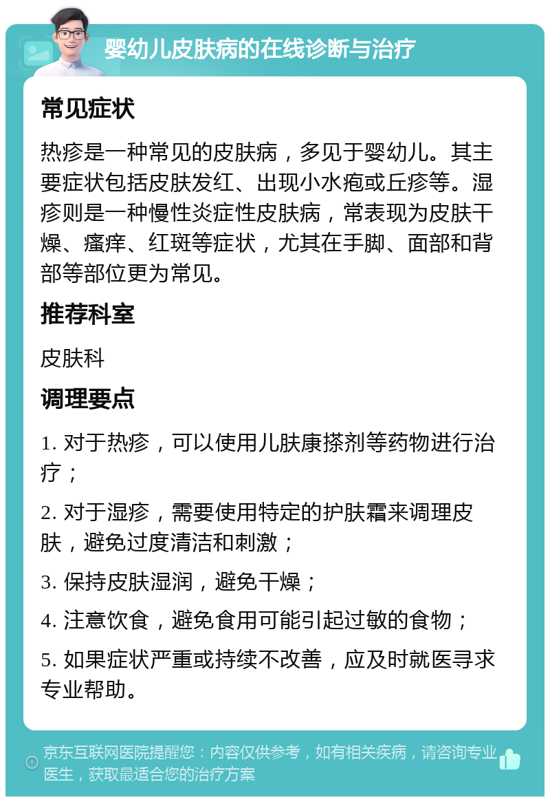 婴幼儿皮肤病的在线诊断与治疗 常见症状 热疹是一种常见的皮肤病，多见于婴幼儿。其主要症状包括皮肤发红、出现小水疱或丘疹等。湿疹则是一种慢性炎症性皮肤病，常表现为皮肤干燥、瘙痒、红斑等症状，尤其在手脚、面部和背部等部位更为常见。 推荐科室 皮肤科 调理要点 1. 对于热疹，可以使用儿肤康搽剂等药物进行治疗； 2. 对于湿疹，需要使用特定的护肤霜来调理皮肤，避免过度清洁和刺激； 3. 保持皮肤湿润，避免干燥； 4. 注意饮食，避免食用可能引起过敏的食物； 5. 如果症状严重或持续不改善，应及时就医寻求专业帮助。