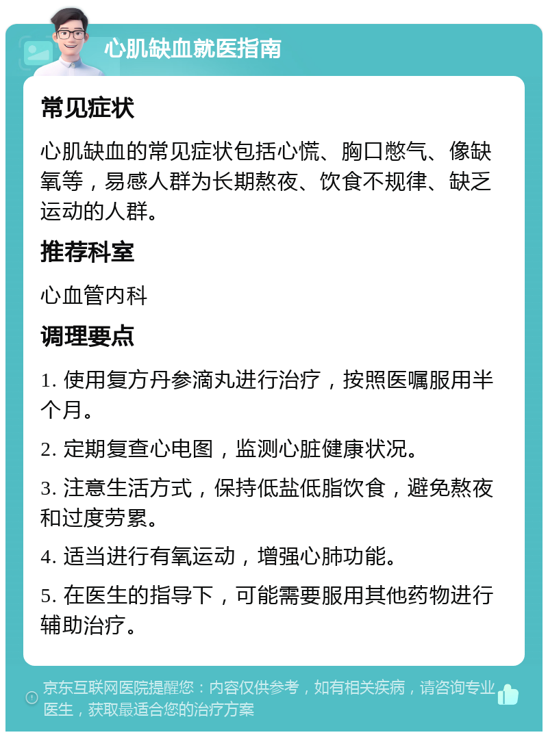 心肌缺血就医指南 常见症状 心肌缺血的常见症状包括心慌、胸口憋气、像缺氧等，易感人群为长期熬夜、饮食不规律、缺乏运动的人群。 推荐科室 心血管内科 调理要点 1. 使用复方丹参滴丸进行治疗，按照医嘱服用半个月。 2. 定期复查心电图，监测心脏健康状况。 3. 注意生活方式，保持低盐低脂饮食，避免熬夜和过度劳累。 4. 适当进行有氧运动，增强心肺功能。 5. 在医生的指导下，可能需要服用其他药物进行辅助治疗。