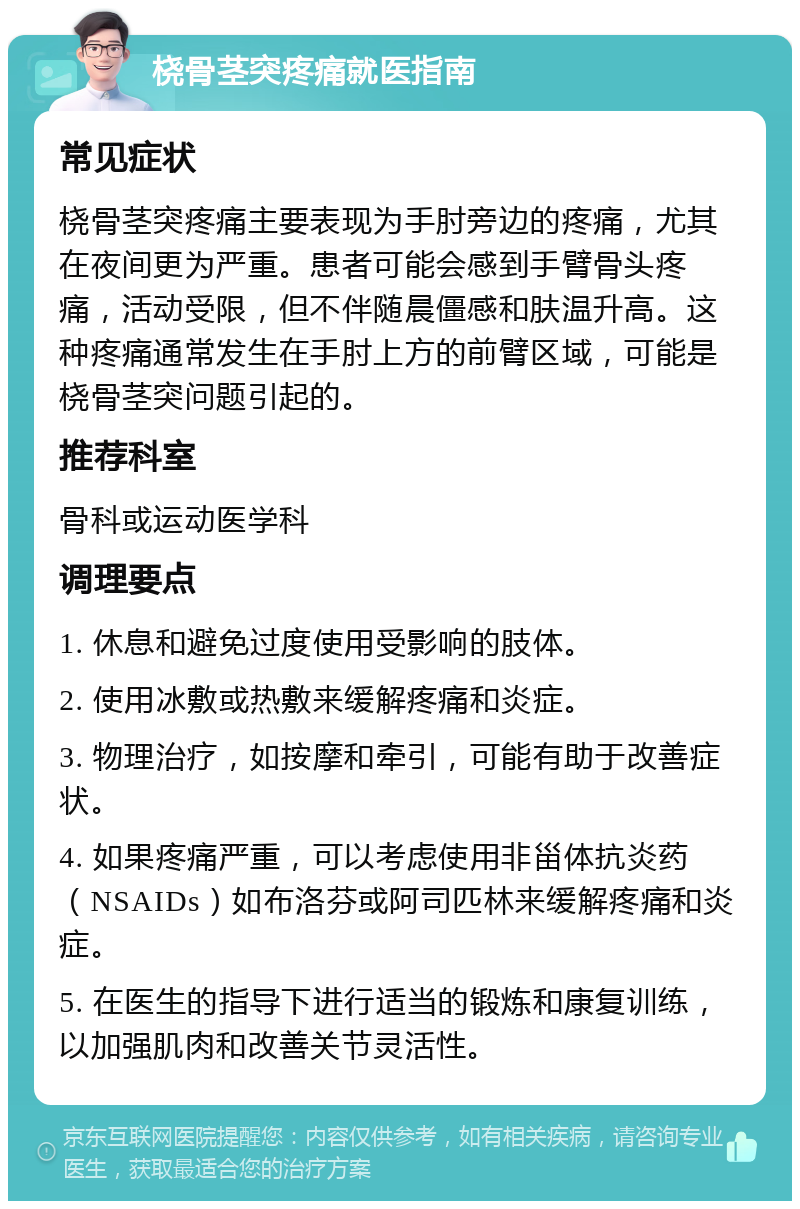 桡骨茎突疼痛就医指南 常见症状 桡骨茎突疼痛主要表现为手肘旁边的疼痛，尤其在夜间更为严重。患者可能会感到手臂骨头疼痛，活动受限，但不伴随晨僵感和肤温升高。这种疼痛通常发生在手肘上方的前臂区域，可能是桡骨茎突问题引起的。 推荐科室 骨科或运动医学科 调理要点 1. 休息和避免过度使用受影响的肢体。 2. 使用冰敷或热敷来缓解疼痛和炎症。 3. 物理治疗，如按摩和牵引，可能有助于改善症状。 4. 如果疼痛严重，可以考虑使用非甾体抗炎药（NSAIDs）如布洛芬或阿司匹林来缓解疼痛和炎症。 5. 在医生的指导下进行适当的锻炼和康复训练，以加强肌肉和改善关节灵活性。