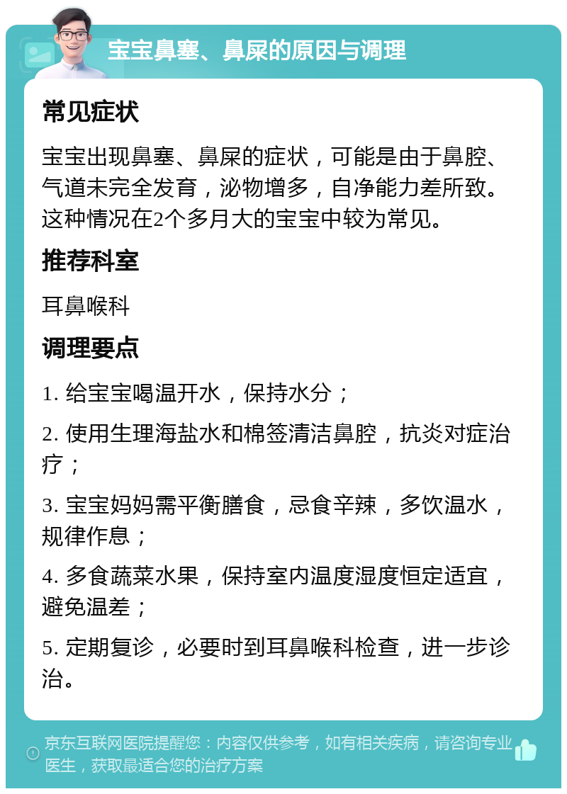 宝宝鼻塞、鼻屎的原因与调理 常见症状 宝宝出现鼻塞、鼻屎的症状，可能是由于鼻腔、气道未完全发育，泌物增多，自净能力差所致。这种情况在2个多月大的宝宝中较为常见。 推荐科室 耳鼻喉科 调理要点 1. 给宝宝喝温开水，保持水分； 2. 使用生理海盐水和棉签清洁鼻腔，抗炎对症治疗； 3. 宝宝妈妈需平衡膳食，忌食辛辣，多饮温水，规律作息； 4. 多食蔬菜水果，保持室内温度湿度恒定适宜，避免温差； 5. 定期复诊，必要时到耳鼻喉科检查，进一步诊治。