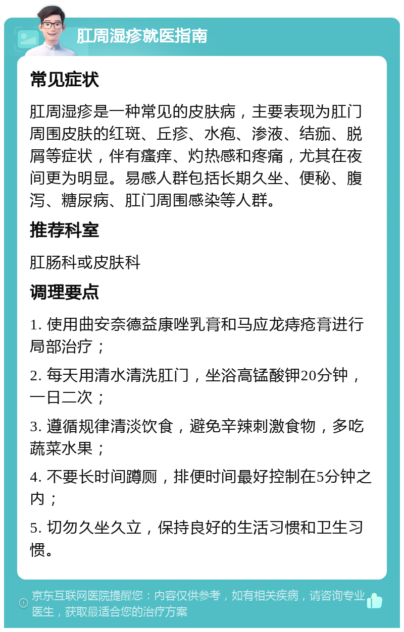 肛周湿疹就医指南 常见症状 肛周湿疹是一种常见的皮肤病，主要表现为肛门周围皮肤的红斑、丘疹、水疱、渗液、结痂、脱屑等症状，伴有瘙痒、灼热感和疼痛，尤其在夜间更为明显。易感人群包括长期久坐、便秘、腹泻、糖尿病、肛门周围感染等人群。 推荐科室 肛肠科或皮肤科 调理要点 1. 使用曲安奈德益康唑乳膏和马应龙痔疮膏进行局部治疗； 2. 每天用清水清洗肛门，坐浴高锰酸钾20分钟，一日二次； 3. 遵循规律清淡饮食，避免辛辣刺激食物，多吃蔬菜水果； 4. 不要长时间蹲厕，排便时间最好控制在5分钟之内； 5. 切勿久坐久立，保持良好的生活习惯和卫生习惯。