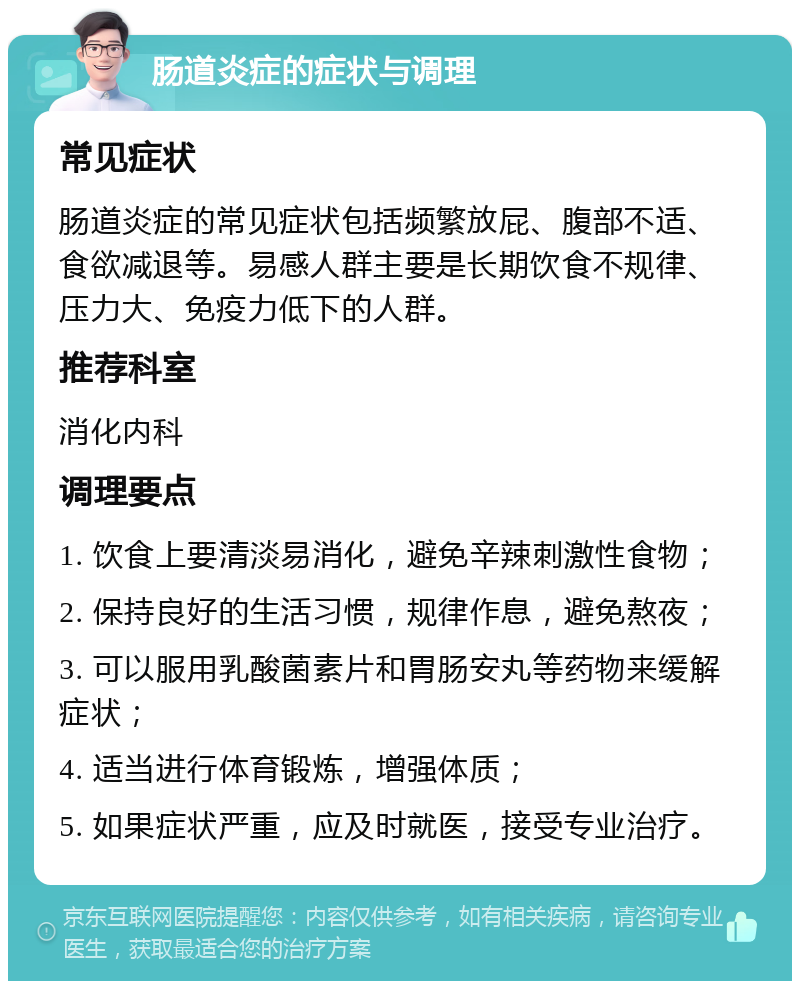 肠道炎症的症状与调理 常见症状 肠道炎症的常见症状包括频繁放屁、腹部不适、食欲减退等。易感人群主要是长期饮食不规律、压力大、免疫力低下的人群。 推荐科室 消化内科 调理要点 1. 饮食上要清淡易消化，避免辛辣刺激性食物； 2. 保持良好的生活习惯，规律作息，避免熬夜； 3. 可以服用乳酸菌素片和胃肠安丸等药物来缓解症状； 4. 适当进行体育锻炼，增强体质； 5. 如果症状严重，应及时就医，接受专业治疗。