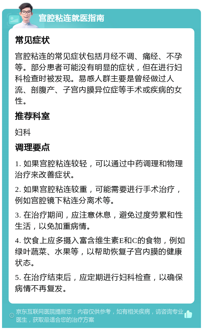 宫腔粘连就医指南 常见症状 宫腔粘连的常见症状包括月经不调、痛经、不孕等。部分患者可能没有明显的症状，但在进行妇科检查时被发现。易感人群主要是曾经做过人流、剖腹产、子宫内膜异位症等手术或疾病的女性。 推荐科室 妇科 调理要点 1. 如果宫腔粘连较轻，可以通过中药调理和物理治疗来改善症状。 2. 如果宫腔粘连较重，可能需要进行手术治疗，例如宫腔镜下粘连分离术等。 3. 在治疗期间，应注意休息，避免过度劳累和性生活，以免加重病情。 4. 饮食上应多摄入富含维生素E和C的食物，例如绿叶蔬菜、水果等，以帮助恢复子宫内膜的健康状态。 5. 在治疗结束后，应定期进行妇科检查，以确保病情不再复发。