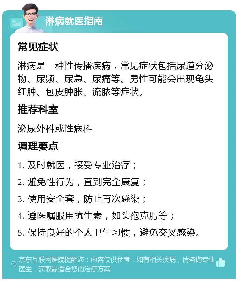 淋病就医指南 常见症状 淋病是一种性传播疾病，常见症状包括尿道分泌物、尿频、尿急、尿痛等。男性可能会出现龟头红肿、包皮肿胀、流脓等症状。 推荐科室 泌尿外科或性病科 调理要点 1. 及时就医，接受专业治疗； 2. 避免性行为，直到完全康复； 3. 使用安全套，防止再次感染； 4. 遵医嘱服用抗生素，如头孢克肟等； 5. 保持良好的个人卫生习惯，避免交叉感染。