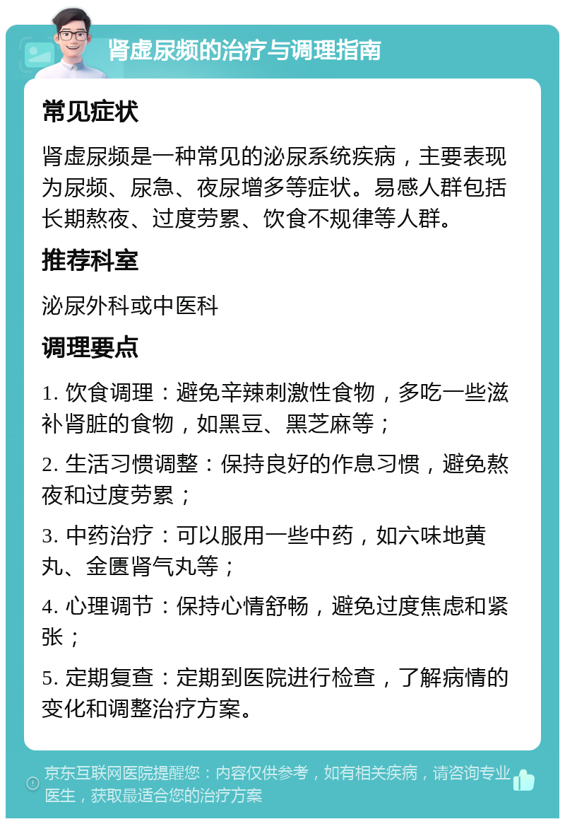 肾虚尿频的治疗与调理指南 常见症状 肾虚尿频是一种常见的泌尿系统疾病，主要表现为尿频、尿急、夜尿增多等症状。易感人群包括长期熬夜、过度劳累、饮食不规律等人群。 推荐科室 泌尿外科或中医科 调理要点 1. 饮食调理：避免辛辣刺激性食物，多吃一些滋补肾脏的食物，如黑豆、黑芝麻等； 2. 生活习惯调整：保持良好的作息习惯，避免熬夜和过度劳累； 3. 中药治疗：可以服用一些中药，如六味地黄丸、金匮肾气丸等； 4. 心理调节：保持心情舒畅，避免过度焦虑和紧张； 5. 定期复查：定期到医院进行检查，了解病情的变化和调整治疗方案。