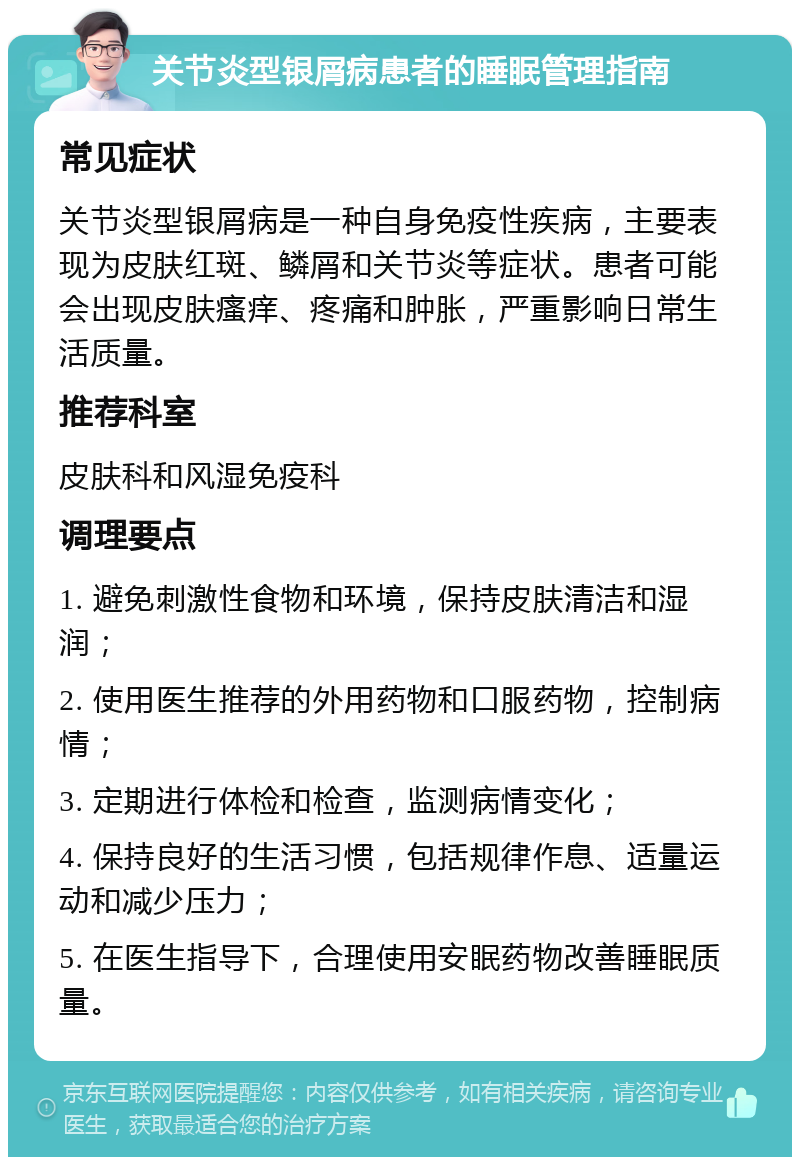 关节炎型银屑病患者的睡眠管理指南 常见症状 关节炎型银屑病是一种自身免疫性疾病，主要表现为皮肤红斑、鳞屑和关节炎等症状。患者可能会出现皮肤瘙痒、疼痛和肿胀，严重影响日常生活质量。 推荐科室 皮肤科和风湿免疫科 调理要点 1. 避免刺激性食物和环境，保持皮肤清洁和湿润； 2. 使用医生推荐的外用药物和口服药物，控制病情； 3. 定期进行体检和检查，监测病情变化； 4. 保持良好的生活习惯，包括规律作息、适量运动和减少压力； 5. 在医生指导下，合理使用安眠药物改善睡眠质量。