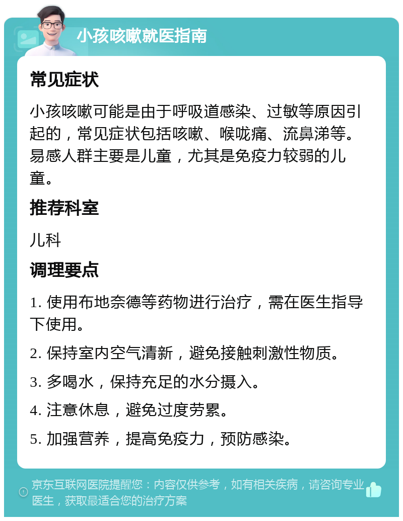 小孩咳嗽就医指南 常见症状 小孩咳嗽可能是由于呼吸道感染、过敏等原因引起的，常见症状包括咳嗽、喉咙痛、流鼻涕等。易感人群主要是儿童，尤其是免疫力较弱的儿童。 推荐科室 儿科 调理要点 1. 使用布地奈德等药物进行治疗，需在医生指导下使用。 2. 保持室内空气清新，避免接触刺激性物质。 3. 多喝水，保持充足的水分摄入。 4. 注意休息，避免过度劳累。 5. 加强营养，提高免疫力，预防感染。