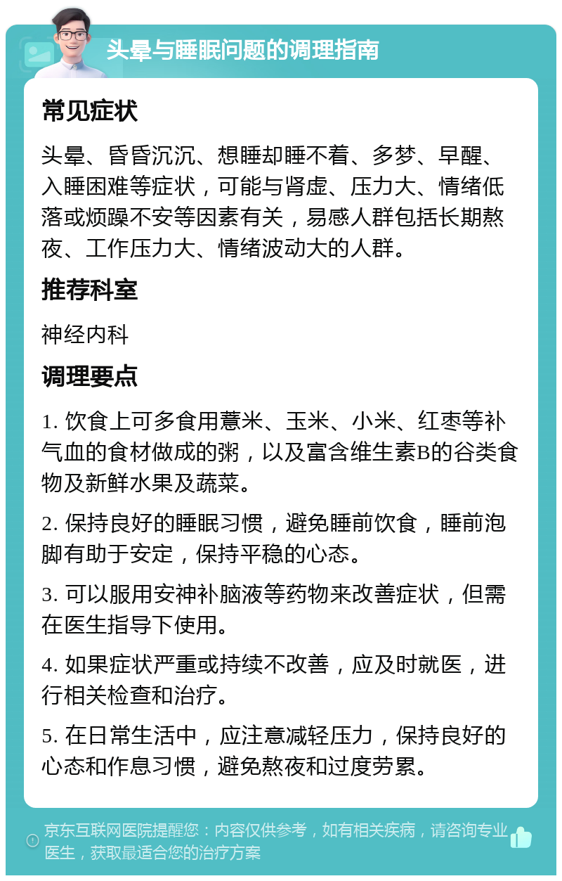 头晕与睡眠问题的调理指南 常见症状 头晕、昏昏沉沉、想睡却睡不着、多梦、早醒、入睡困难等症状，可能与肾虚、压力大、情绪低落或烦躁不安等因素有关，易感人群包括长期熬夜、工作压力大、情绪波动大的人群。 推荐科室 神经内科 调理要点 1. 饮食上可多食用薏米、玉米、小米、红枣等补气血的食材做成的粥，以及富含维生素B的谷类食物及新鲜水果及蔬菜。 2. 保持良好的睡眠习惯，避免睡前饮食，睡前泡脚有助于安定，保持平稳的心态。 3. 可以服用安神补脑液等药物来改善症状，但需在医生指导下使用。 4. 如果症状严重或持续不改善，应及时就医，进行相关检查和治疗。 5. 在日常生活中，应注意减轻压力，保持良好的心态和作息习惯，避免熬夜和过度劳累。