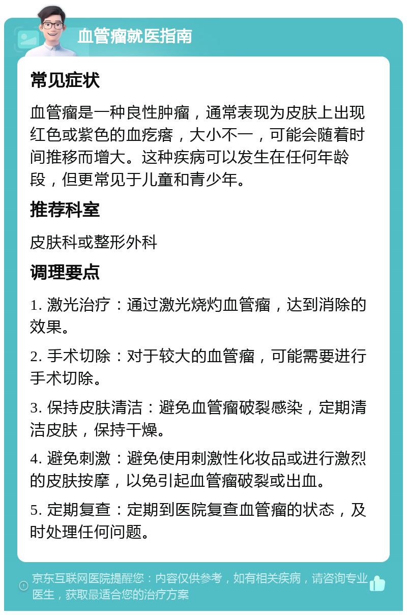 血管瘤就医指南 常见症状 血管瘤是一种良性肿瘤，通常表现为皮肤上出现红色或紫色的血疙瘩，大小不一，可能会随着时间推移而增大。这种疾病可以发生在任何年龄段，但更常见于儿童和青少年。 推荐科室 皮肤科或整形外科 调理要点 1. 激光治疗：通过激光烧灼血管瘤，达到消除的效果。 2. 手术切除：对于较大的血管瘤，可能需要进行手术切除。 3. 保持皮肤清洁：避免血管瘤破裂感染，定期清洁皮肤，保持干燥。 4. 避免刺激：避免使用刺激性化妆品或进行激烈的皮肤按摩，以免引起血管瘤破裂或出血。 5. 定期复查：定期到医院复查血管瘤的状态，及时处理任何问题。