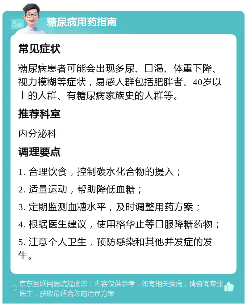 糖尿病用药指南 常见症状 糖尿病患者可能会出现多尿、口渴、体重下降、视力模糊等症状，易感人群包括肥胖者、40岁以上的人群、有糖尿病家族史的人群等。 推荐科室 内分泌科 调理要点 1. 合理饮食，控制碳水化合物的摄入； 2. 适量运动，帮助降低血糖； 3. 定期监测血糖水平，及时调整用药方案； 4. 根据医生建议，使用格华止等口服降糖药物； 5. 注意个人卫生，预防感染和其他并发症的发生。