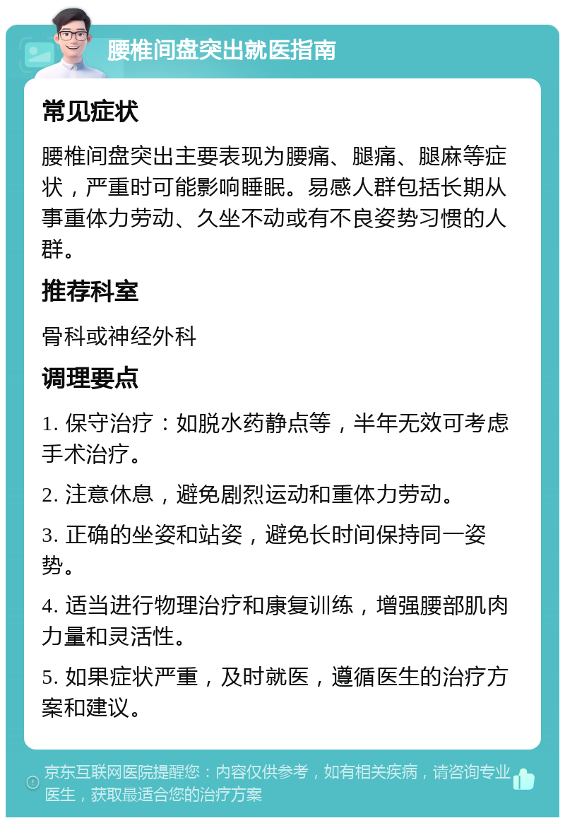 腰椎间盘突出就医指南 常见症状 腰椎间盘突出主要表现为腰痛、腿痛、腿麻等症状，严重时可能影响睡眠。易感人群包括长期从事重体力劳动、久坐不动或有不良姿势习惯的人群。 推荐科室 骨科或神经外科 调理要点 1. 保守治疗：如脱水药静点等，半年无效可考虑手术治疗。 2. 注意休息，避免剧烈运动和重体力劳动。 3. 正确的坐姿和站姿，避免长时间保持同一姿势。 4. 适当进行物理治疗和康复训练，增强腰部肌肉力量和灵活性。 5. 如果症状严重，及时就医，遵循医生的治疗方案和建议。