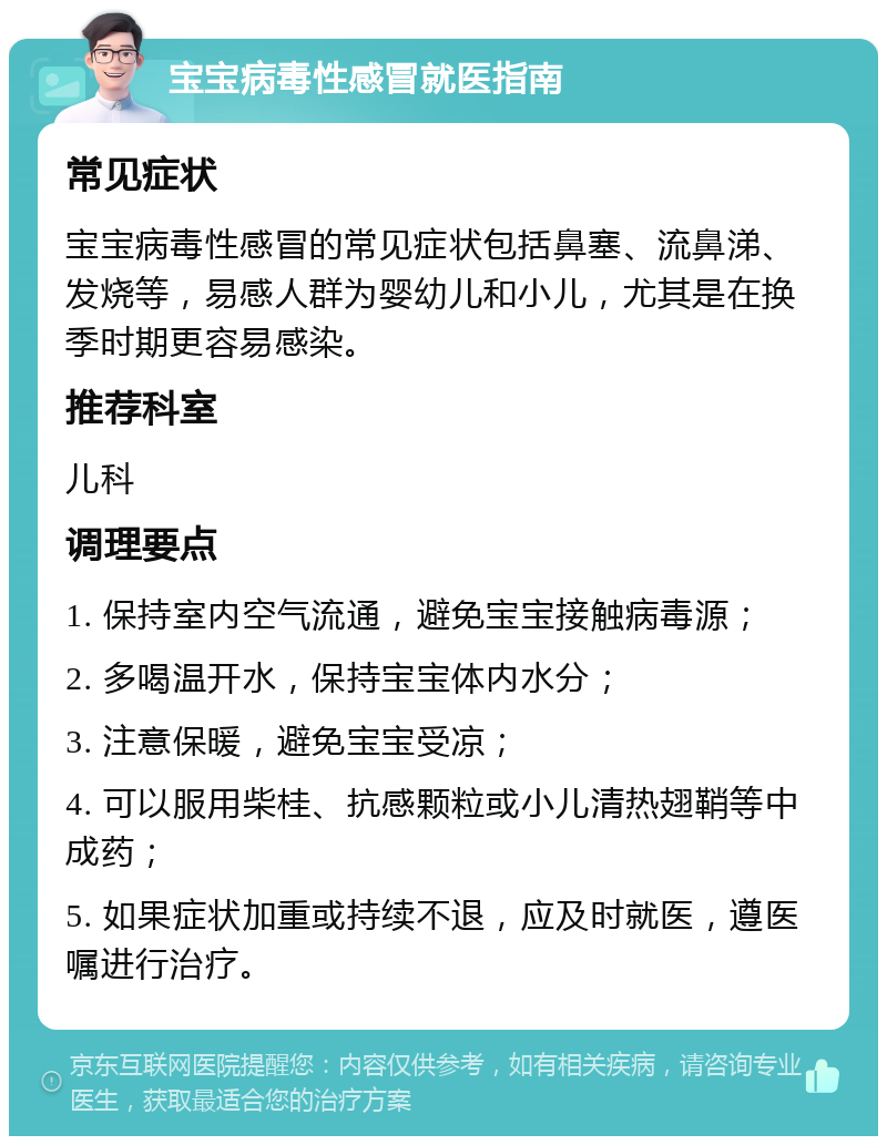 宝宝病毒性感冒就医指南 常见症状 宝宝病毒性感冒的常见症状包括鼻塞、流鼻涕、发烧等，易感人群为婴幼儿和小儿，尤其是在换季时期更容易感染。 推荐科室 儿科 调理要点 1. 保持室内空气流通，避免宝宝接触病毒源； 2. 多喝温开水，保持宝宝体内水分； 3. 注意保暖，避免宝宝受凉； 4. 可以服用柴桂、抗感颗粒或小儿清热翅鞘等中成药； 5. 如果症状加重或持续不退，应及时就医，遵医嘱进行治疗。