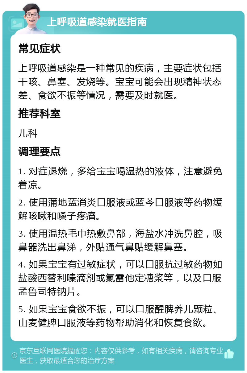 上呼吸道感染就医指南 常见症状 上呼吸道感染是一种常见的疾病，主要症状包括干咳、鼻塞、发烧等。宝宝可能会出现精神状态差、食欲不振等情况，需要及时就医。 推荐科室 儿科 调理要点 1. 对症退烧，多给宝宝喝温热的液体，注意避免着凉。 2. 使用蒲地蓝消炎口服液或蓝芩口服液等药物缓解咳嗽和嗓子疼痛。 3. 使用温热毛巾热敷鼻部，海盐水冲洗鼻腔，吸鼻器洗出鼻涕，外贴通气鼻贴缓解鼻塞。 4. 如果宝宝有过敏症状，可以口服抗过敏药物如盐酸西替利嗪滴剂或氯雷他定糖浆等，以及口服孟鲁司特钠片。 5. 如果宝宝食欲不振，可以口服醒脾养儿颗粒、山麦健脾口服液等药物帮助消化和恢复食欲。