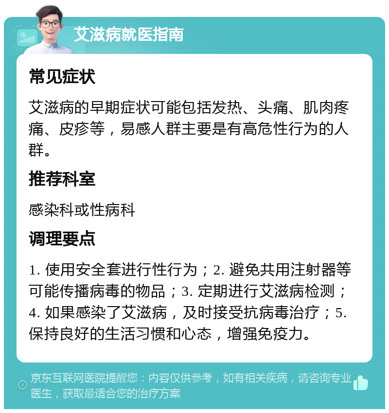 艾滋病就医指南 常见症状 艾滋病的早期症状可能包括发热、头痛、肌肉疼痛、皮疹等，易感人群主要是有高危性行为的人群。 推荐科室 感染科或性病科 调理要点 1. 使用安全套进行性行为；2. 避免共用注射器等可能传播病毒的物品；3. 定期进行艾滋病检测；4. 如果感染了艾滋病，及时接受抗病毒治疗；5. 保持良好的生活习惯和心态，增强免疫力。