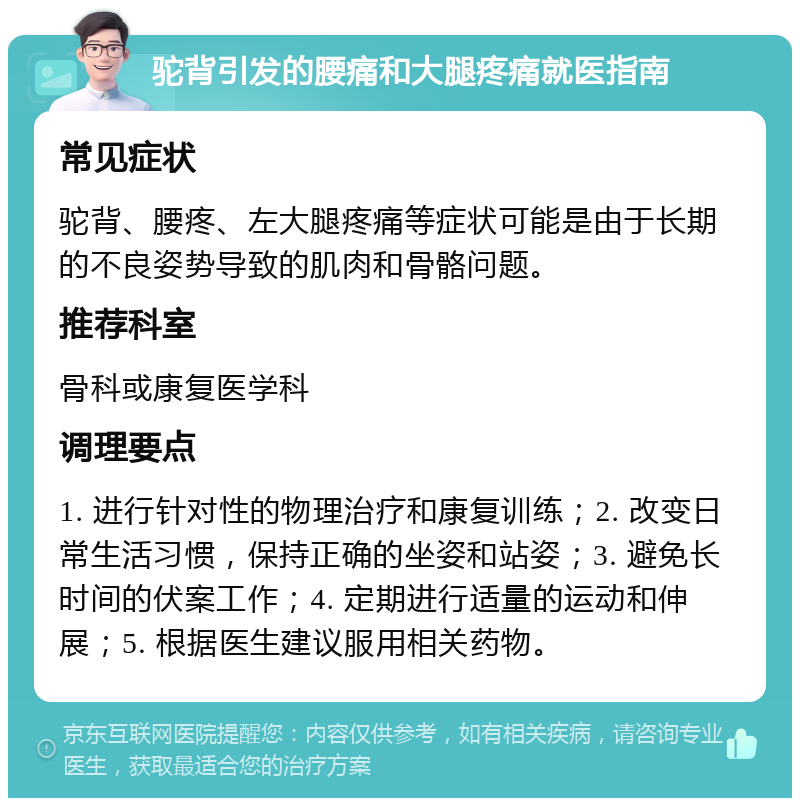 驼背引发的腰痛和大腿疼痛就医指南 常见症状 驼背、腰疼、左大腿疼痛等症状可能是由于长期的不良姿势导致的肌肉和骨骼问题。 推荐科室 骨科或康复医学科 调理要点 1. 进行针对性的物理治疗和康复训练；2. 改变日常生活习惯，保持正确的坐姿和站姿；3. 避免长时间的伏案工作；4. 定期进行适量的运动和伸展；5. 根据医生建议服用相关药物。