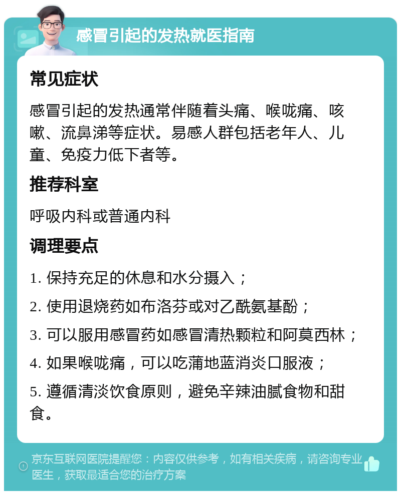 感冒引起的发热就医指南 常见症状 感冒引起的发热通常伴随着头痛、喉咙痛、咳嗽、流鼻涕等症状。易感人群包括老年人、儿童、免疫力低下者等。 推荐科室 呼吸内科或普通内科 调理要点 1. 保持充足的休息和水分摄入； 2. 使用退烧药如布洛芬或对乙酰氨基酚； 3. 可以服用感冒药如感冒清热颗粒和阿莫西林； 4. 如果喉咙痛，可以吃蒲地蓝消炎口服液； 5. 遵循清淡饮食原则，避免辛辣油腻食物和甜食。