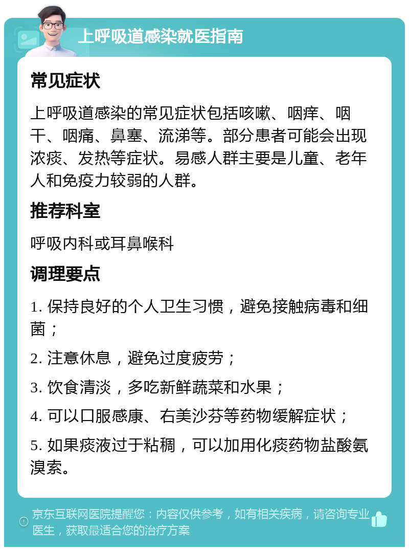 上呼吸道感染就医指南 常见症状 上呼吸道感染的常见症状包括咳嗽、咽痒、咽干、咽痛、鼻塞、流涕等。部分患者可能会出现浓痰、发热等症状。易感人群主要是儿童、老年人和免疫力较弱的人群。 推荐科室 呼吸内科或耳鼻喉科 调理要点 1. 保持良好的个人卫生习惯，避免接触病毒和细菌； 2. 注意休息，避免过度疲劳； 3. 饮食清淡，多吃新鲜蔬菜和水果； 4. 可以口服感康、右美沙芬等药物缓解症状； 5. 如果痰液过于粘稠，可以加用化痰药物盐酸氨溴索。