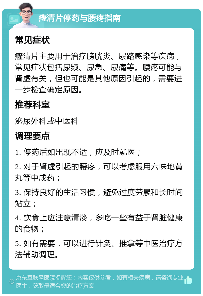 癃清片停药与腰疼指南 常见症状 癃清片主要用于治疗膀胱炎、尿路感染等疾病，常见症状包括尿频、尿急、尿痛等。腰疼可能与肾虚有关，但也可能是其他原因引起的，需要进一步检查确定原因。 推荐科室 泌尿外科或中医科 调理要点 1. 停药后如出现不适，应及时就医； 2. 对于肾虚引起的腰疼，可以考虑服用六味地黄丸等中成药； 3. 保持良好的生活习惯，避免过度劳累和长时间站立； 4. 饮食上应注意清淡，多吃一些有益于肾脏健康的食物； 5. 如有需要，可以进行针灸、推拿等中医治疗方法辅助调理。