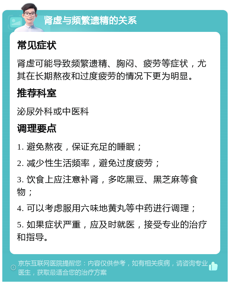 肾虚与频繁遗精的关系 常见症状 肾虚可能导致频繁遗精、胸闷、疲劳等症状，尤其在长期熬夜和过度疲劳的情况下更为明显。 推荐科室 泌尿外科或中医科 调理要点 1. 避免熬夜，保证充足的睡眠； 2. 减少性生活频率，避免过度疲劳； 3. 饮食上应注意补肾，多吃黑豆、黑芝麻等食物； 4. 可以考虑服用六味地黄丸等中药进行调理； 5. 如果症状严重，应及时就医，接受专业的治疗和指导。