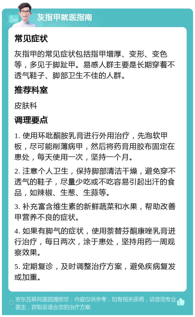 灰指甲就医指南 常见症状 灰指甲的常见症状包括指甲增厚、变形、变色等，多见于脚趾甲。易感人群主要是长期穿着不透气鞋子、脚部卫生不佳的人群。 推荐科室 皮肤科 调理要点 1. 使用环吡酮胺乳膏进行外用治疗，先泡软甲板，尽可能削薄病甲，然后将药膏用胶布固定在患处，每天使用一次，坚持一个月。 2. 注意个人卫生，保持脚部清洁干燥，避免穿不透气的鞋子，尽量少吃或不吃容易引起出汗的食品，如辣椒、生葱、生蒜等。 3. 补充富含维生素的新鲜蔬菜和水果，帮助改善甲营养不良的症状。 4. 如果有脚气的症状，使用萘替芬酮康唑乳膏进行治疗，每日两次，涂于患处，坚持用药一周观察效果。 5. 定期复诊，及时调整治疗方案，避免疾病复发或加重。