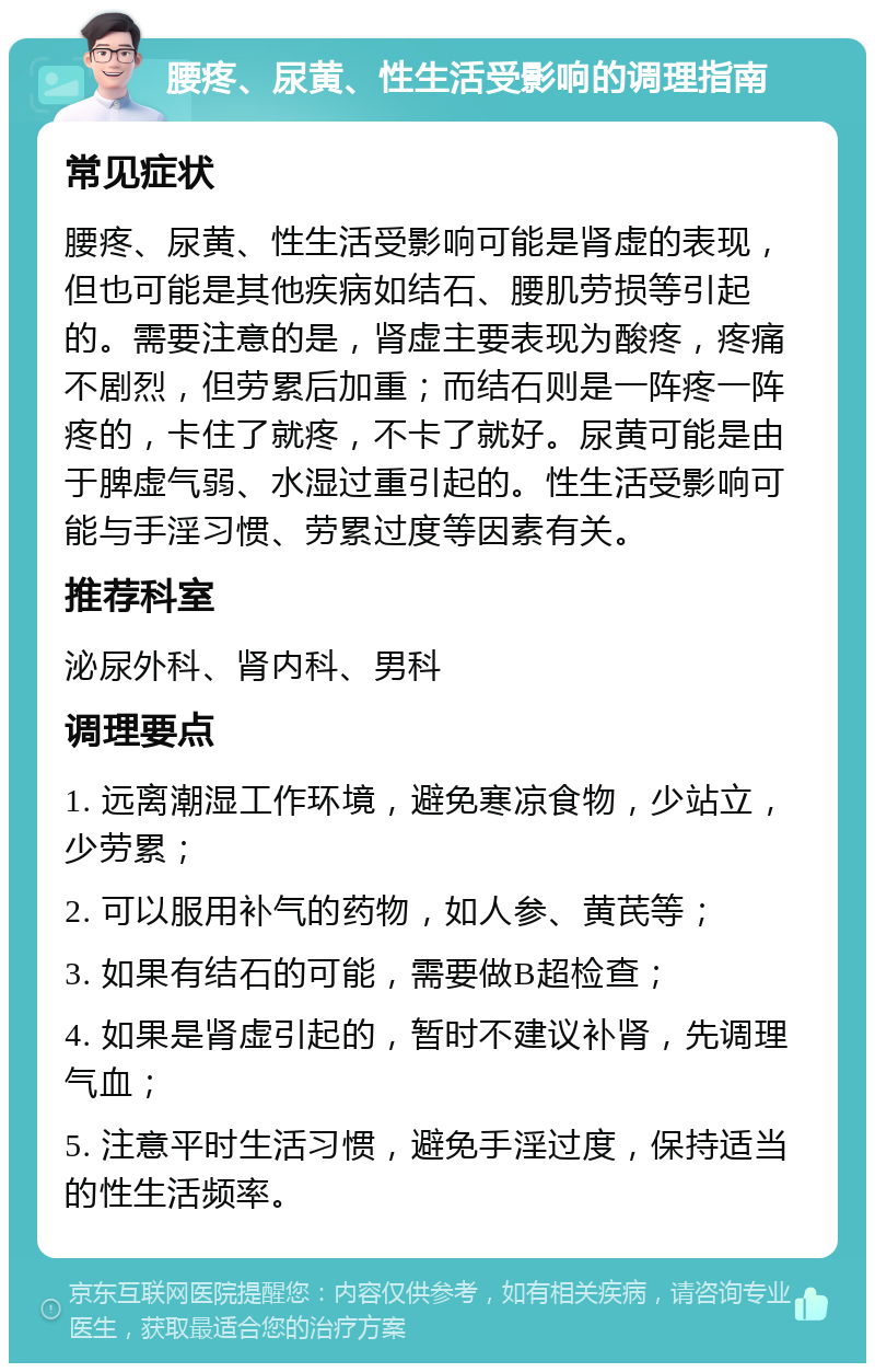 腰疼、尿黄、性生活受影响的调理指南 常见症状 腰疼、尿黄、性生活受影响可能是肾虚的表现，但也可能是其他疾病如结石、腰肌劳损等引起的。需要注意的是，肾虚主要表现为酸疼，疼痛不剧烈，但劳累后加重；而结石则是一阵疼一阵疼的，卡住了就疼，不卡了就好。尿黄可能是由于脾虚气弱、水湿过重引起的。性生活受影响可能与手淫习惯、劳累过度等因素有关。 推荐科室 泌尿外科、肾内科、男科 调理要点 1. 远离潮湿工作环境，避免寒凉食物，少站立，少劳累； 2. 可以服用补气的药物，如人参、黄芪等； 3. 如果有结石的可能，需要做B超检查； 4. 如果是肾虚引起的，暂时不建议补肾，先调理气血； 5. 注意平时生活习惯，避免手淫过度，保持适当的性生活频率。