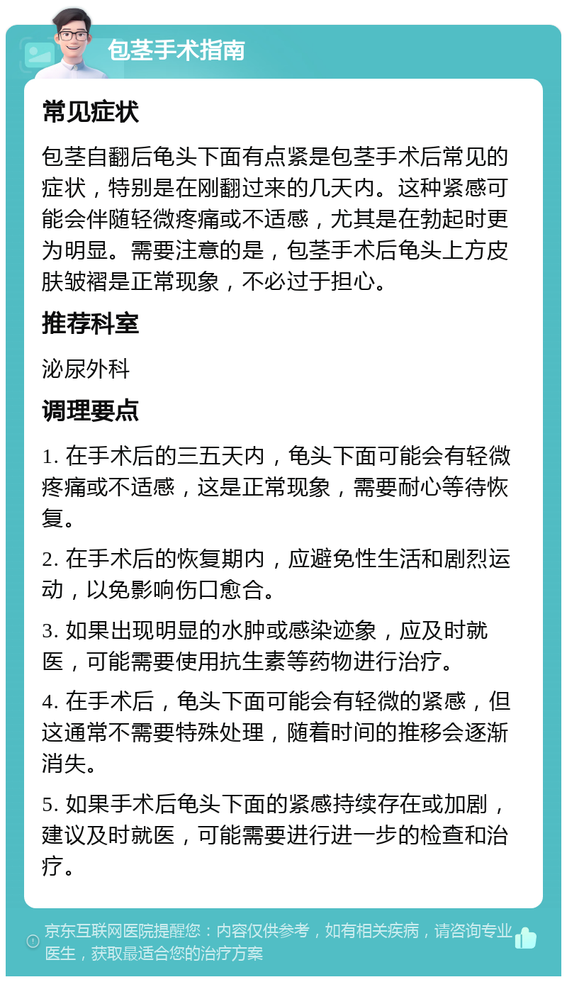 包茎手术指南 常见症状 包茎自翻后龟头下面有点紧是包茎手术后常见的症状，特别是在刚翻过来的几天内。这种紧感可能会伴随轻微疼痛或不适感，尤其是在勃起时更为明显。需要注意的是，包茎手术后龟头上方皮肤皱褶是正常现象，不必过于担心。 推荐科室 泌尿外科 调理要点 1. 在手术后的三五天内，龟头下面可能会有轻微疼痛或不适感，这是正常现象，需要耐心等待恢复。 2. 在手术后的恢复期内，应避免性生活和剧烈运动，以免影响伤口愈合。 3. 如果出现明显的水肿或感染迹象，应及时就医，可能需要使用抗生素等药物进行治疗。 4. 在手术后，龟头下面可能会有轻微的紧感，但这通常不需要特殊处理，随着时间的推移会逐渐消失。 5. 如果手术后龟头下面的紧感持续存在或加剧，建议及时就医，可能需要进行进一步的检查和治疗。