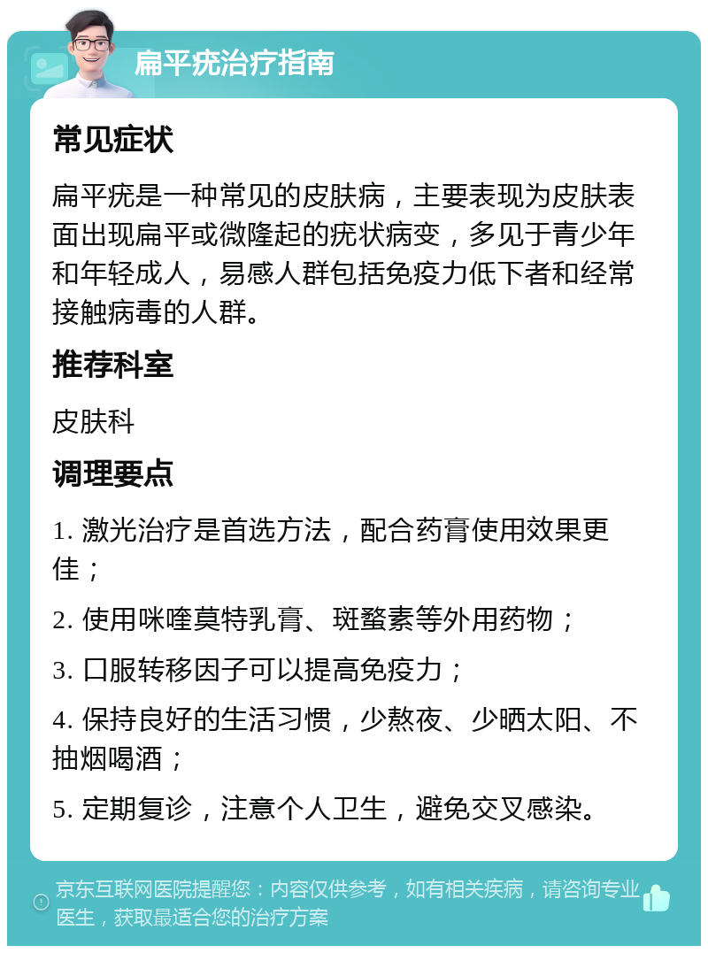 扁平疣治疗指南 常见症状 扁平疣是一种常见的皮肤病，主要表现为皮肤表面出现扁平或微隆起的疣状病变，多见于青少年和年轻成人，易感人群包括免疫力低下者和经常接触病毒的人群。 推荐科室 皮肤科 调理要点 1. 激光治疗是首选方法，配合药膏使用效果更佳； 2. 使用咪喹莫特乳膏、斑蝥素等外用药物； 3. 口服转移因子可以提高免疫力； 4. 保持良好的生活习惯，少熬夜、少晒太阳、不抽烟喝酒； 5. 定期复诊，注意个人卫生，避免交叉感染。