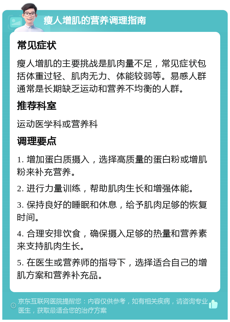 瘦人增肌的营养调理指南 常见症状 瘦人增肌的主要挑战是肌肉量不足，常见症状包括体重过轻、肌肉无力、体能较弱等。易感人群通常是长期缺乏运动和营养不均衡的人群。 推荐科室 运动医学科或营养科 调理要点 1. 增加蛋白质摄入，选择高质量的蛋白粉或增肌粉来补充营养。 2. 进行力量训练，帮助肌肉生长和增强体能。 3. 保持良好的睡眠和休息，给予肌肉足够的恢复时间。 4. 合理安排饮食，确保摄入足够的热量和营养素来支持肌肉生长。 5. 在医生或营养师的指导下，选择适合自己的增肌方案和营养补充品。