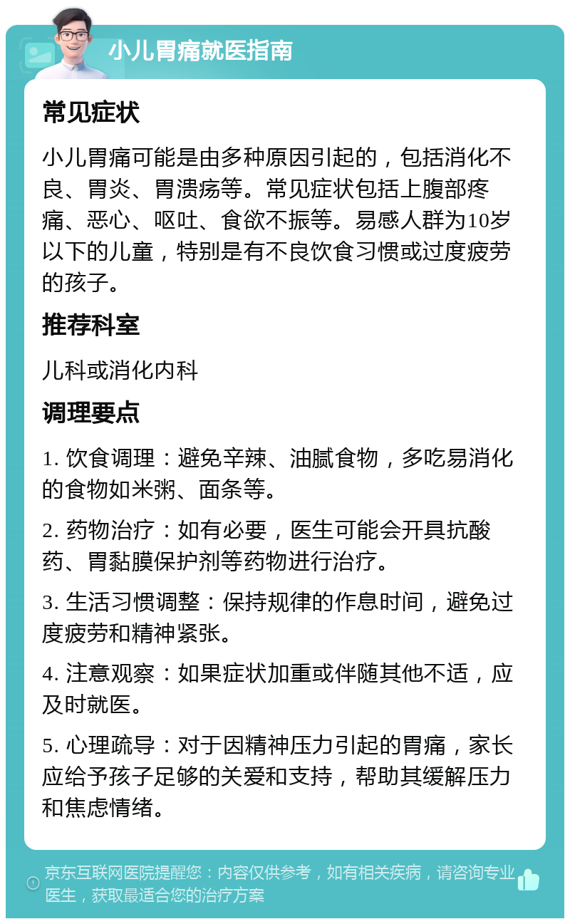 小儿胃痛就医指南 常见症状 小儿胃痛可能是由多种原因引起的，包括消化不良、胃炎、胃溃疡等。常见症状包括上腹部疼痛、恶心、呕吐、食欲不振等。易感人群为10岁以下的儿童，特别是有不良饮食习惯或过度疲劳的孩子。 推荐科室 儿科或消化内科 调理要点 1. 饮食调理：避免辛辣、油腻食物，多吃易消化的食物如米粥、面条等。 2. 药物治疗：如有必要，医生可能会开具抗酸药、胃黏膜保护剂等药物进行治疗。 3. 生活习惯调整：保持规律的作息时间，避免过度疲劳和精神紧张。 4. 注意观察：如果症状加重或伴随其他不适，应及时就医。 5. 心理疏导：对于因精神压力引起的胃痛，家长应给予孩子足够的关爱和支持，帮助其缓解压力和焦虑情绪。