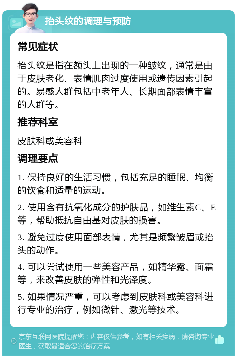 抬头纹的调理与预防 常见症状 抬头纹是指在额头上出现的一种皱纹，通常是由于皮肤老化、表情肌肉过度使用或遗传因素引起的。易感人群包括中老年人、长期面部表情丰富的人群等。 推荐科室 皮肤科或美容科 调理要点 1. 保持良好的生活习惯，包括充足的睡眠、均衡的饮食和适量的运动。 2. 使用含有抗氧化成分的护肤品，如维生素C、E等，帮助抵抗自由基对皮肤的损害。 3. 避免过度使用面部表情，尤其是频繁皱眉或抬头的动作。 4. 可以尝试使用一些美容产品，如精华露、面霜等，来改善皮肤的弹性和光泽度。 5. 如果情况严重，可以考虑到皮肤科或美容科进行专业的治疗，例如微针、激光等技术。