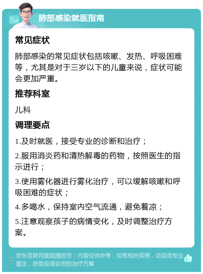 肺部感染就医指南 常见症状 肺部感染的常见症状包括咳嗽、发热、呼吸困难等，尤其是对于三岁以下的儿童来说，症状可能会更加严重。 推荐科室 儿科 调理要点 1.及时就医，接受专业的诊断和治疗； 2.服用消炎药和清热解毒的药物，按照医生的指示进行； 3.使用雾化器进行雾化治疗，可以缓解咳嗽和呼吸困难的症状； 4.多喝水，保持室内空气流通，避免着凉； 5.注意观察孩子的病情变化，及时调整治疗方案。