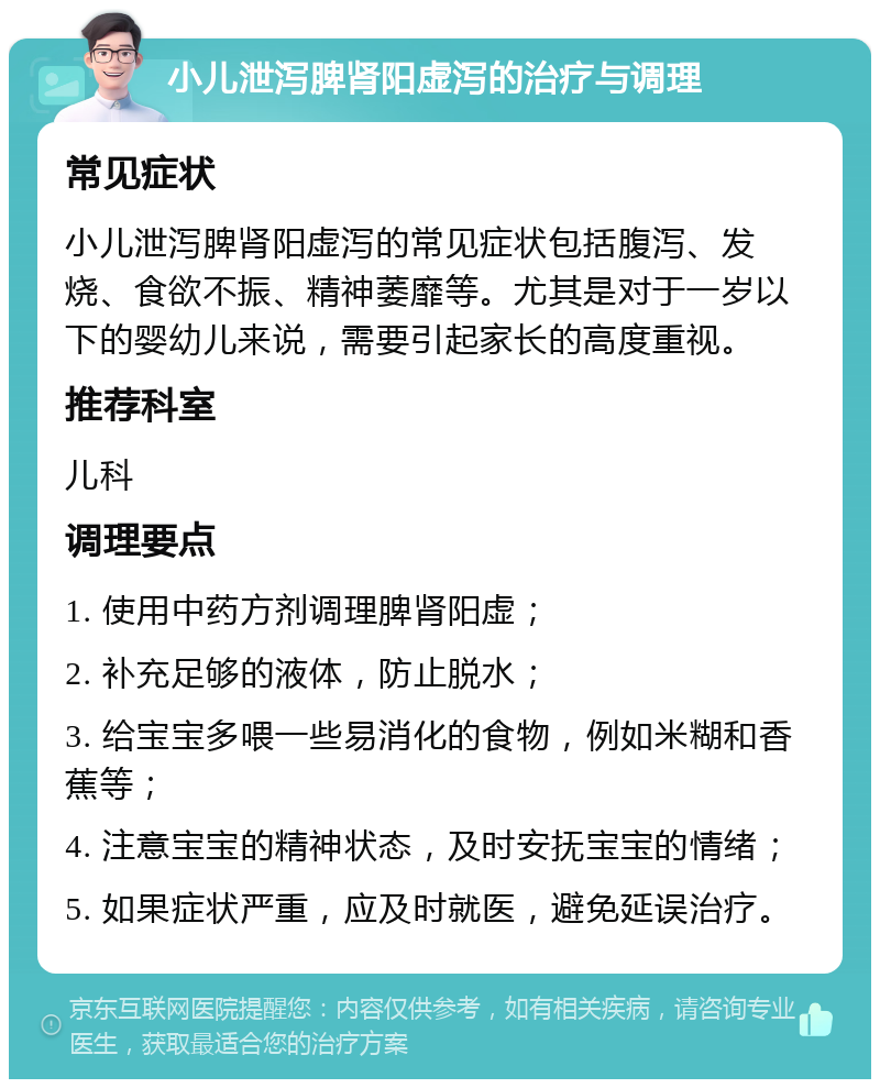 小儿泄泻脾肾阳虚泻的治疗与调理 常见症状 小儿泄泻脾肾阳虚泻的常见症状包括腹泻、发烧、食欲不振、精神萎靡等。尤其是对于一岁以下的婴幼儿来说，需要引起家长的高度重视。 推荐科室 儿科 调理要点 1. 使用中药方剂调理脾肾阳虚； 2. 补充足够的液体，防止脱水； 3. 给宝宝多喂一些易消化的食物，例如米糊和香蕉等； 4. 注意宝宝的精神状态，及时安抚宝宝的情绪； 5. 如果症状严重，应及时就医，避免延误治疗。