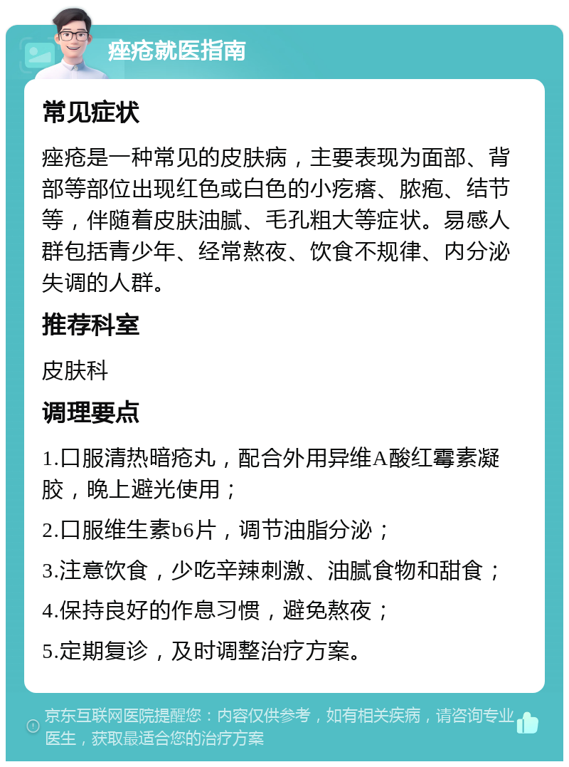 痤疮就医指南 常见症状 痤疮是一种常见的皮肤病，主要表现为面部、背部等部位出现红色或白色的小疙瘩、脓疱、结节等，伴随着皮肤油腻、毛孔粗大等症状。易感人群包括青少年、经常熬夜、饮食不规律、内分泌失调的人群。 推荐科室 皮肤科 调理要点 1.口服清热暗疮丸，配合外用异维A酸红霉素凝胶，晚上避光使用； 2.口服维生素b6片，调节油脂分泌； 3.注意饮食，少吃辛辣刺激、油腻食物和甜食； 4.保持良好的作息习惯，避免熬夜； 5.定期复诊，及时调整治疗方案。