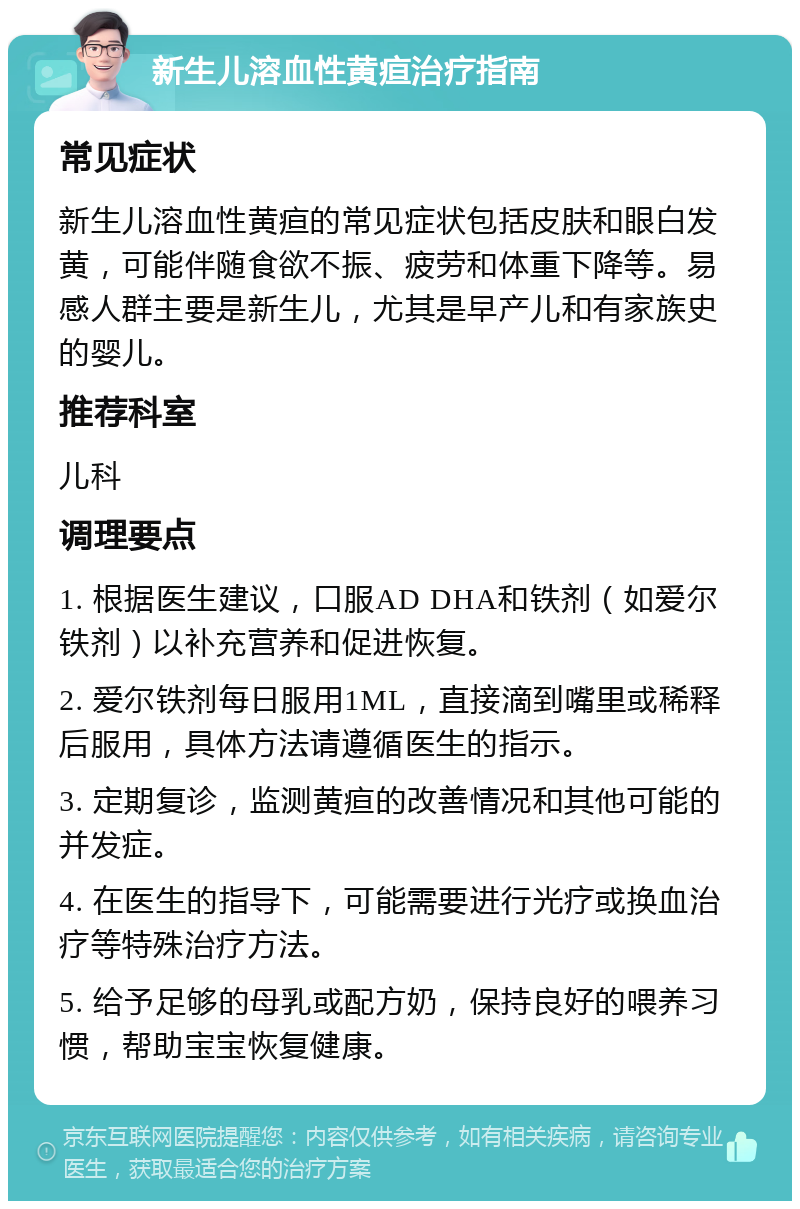 新生儿溶血性黄疸治疗指南 常见症状 新生儿溶血性黄疸的常见症状包括皮肤和眼白发黄，可能伴随食欲不振、疲劳和体重下降等。易感人群主要是新生儿，尤其是早产儿和有家族史的婴儿。 推荐科室 儿科 调理要点 1. 根据医生建议，口服AD DHA和铁剂（如爱尔铁剂）以补充营养和促进恢复。 2. 爱尔铁剂每日服用1ML，直接滴到嘴里或稀释后服用，具体方法请遵循医生的指示。 3. 定期复诊，监测黄疸的改善情况和其他可能的并发症。 4. 在医生的指导下，可能需要进行光疗或换血治疗等特殊治疗方法。 5. 给予足够的母乳或配方奶，保持良好的喂养习惯，帮助宝宝恢复健康。