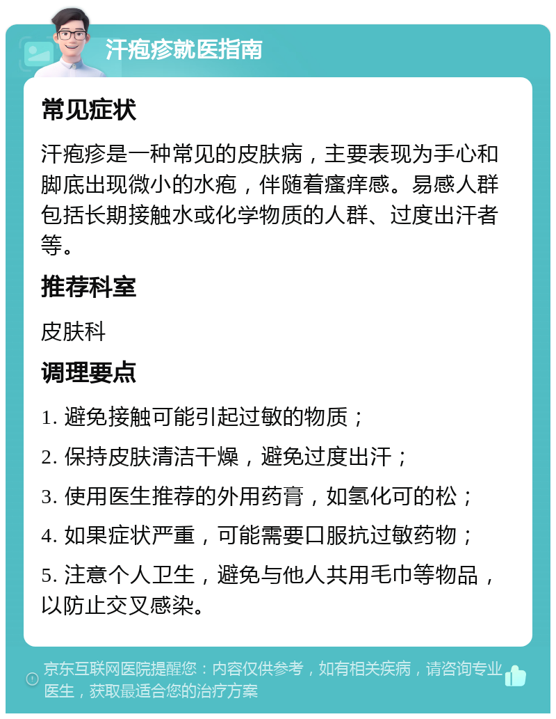 汗疱疹就医指南 常见症状 汗疱疹是一种常见的皮肤病，主要表现为手心和脚底出现微小的水疱，伴随着瘙痒感。易感人群包括长期接触水或化学物质的人群、过度出汗者等。 推荐科室 皮肤科 调理要点 1. 避免接触可能引起过敏的物质； 2. 保持皮肤清洁干燥，避免过度出汗； 3. 使用医生推荐的外用药膏，如氢化可的松； 4. 如果症状严重，可能需要口服抗过敏药物； 5. 注意个人卫生，避免与他人共用毛巾等物品，以防止交叉感染。