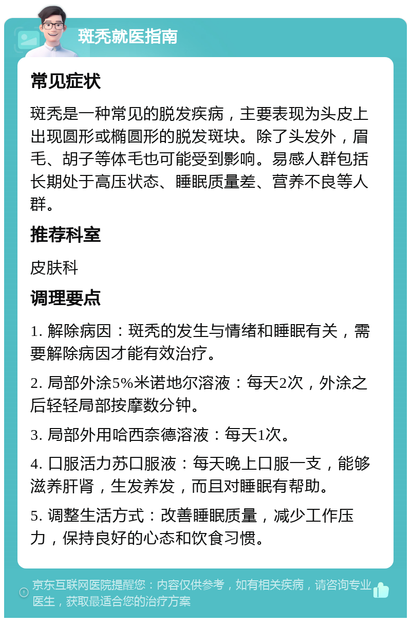 斑秃就医指南 常见症状 斑秃是一种常见的脱发疾病，主要表现为头皮上出现圆形或椭圆形的脱发斑块。除了头发外，眉毛、胡子等体毛也可能受到影响。易感人群包括长期处于高压状态、睡眠质量差、营养不良等人群。 推荐科室 皮肤科 调理要点 1. 解除病因：斑秃的发生与情绪和睡眠有关，需要解除病因才能有效治疗。 2. 局部外涂5%米诺地尔溶液：每天2次，外涂之后轻轻局部按摩数分钟。 3. 局部外用哈西奈德溶液：每天1次。 4. 口服活力苏口服液：每天晚上口服一支，能够滋养肝肾，生发养发，而且对睡眠有帮助。 5. 调整生活方式：改善睡眠质量，减少工作压力，保持良好的心态和饮食习惯。