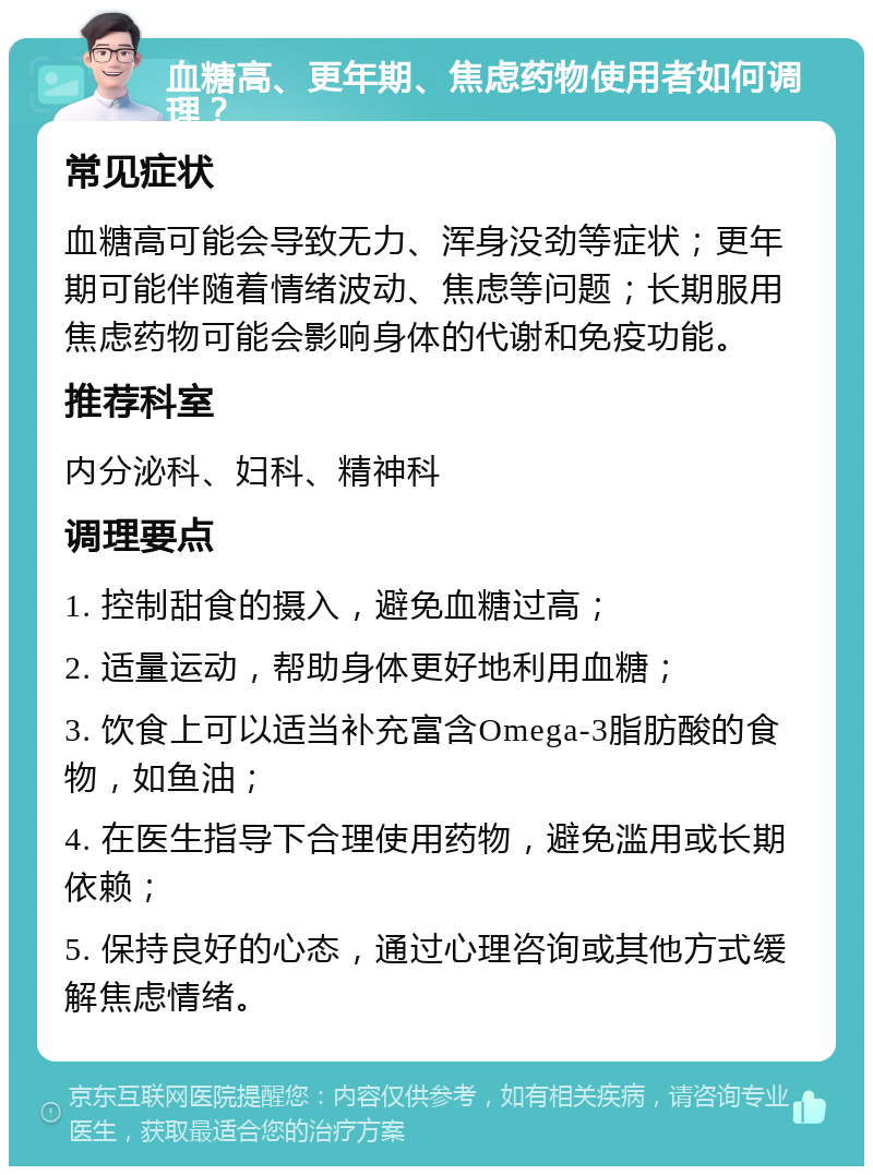 血糖高、更年期、焦虑药物使用者如何调理？ 常见症状 血糖高可能会导致无力、浑身没劲等症状；更年期可能伴随着情绪波动、焦虑等问题；长期服用焦虑药物可能会影响身体的代谢和免疫功能。 推荐科室 内分泌科、妇科、精神科 调理要点 1. 控制甜食的摄入，避免血糖过高； 2. 适量运动，帮助身体更好地利用血糖； 3. 饮食上可以适当补充富含Omega-3脂肪酸的食物，如鱼油； 4. 在医生指导下合理使用药物，避免滥用或长期依赖； 5. 保持良好的心态，通过心理咨询或其他方式缓解焦虑情绪。