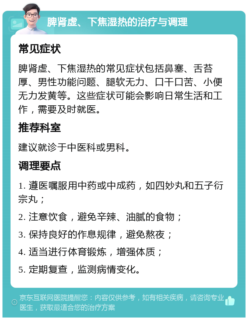 脾肾虚、下焦湿热的治疗与调理 常见症状 脾肾虚、下焦湿热的常见症状包括鼻塞、舌苔厚、男性功能问题、腿软无力、口干口苦、小便无力发黄等。这些症状可能会影响日常生活和工作，需要及时就医。 推荐科室 建议就诊于中医科或男科。 调理要点 1. 遵医嘱服用中药或中成药，如四妙丸和五子衍宗丸； 2. 注意饮食，避免辛辣、油腻的食物； 3. 保持良好的作息规律，避免熬夜； 4. 适当进行体育锻炼，增强体质； 5. 定期复查，监测病情变化。