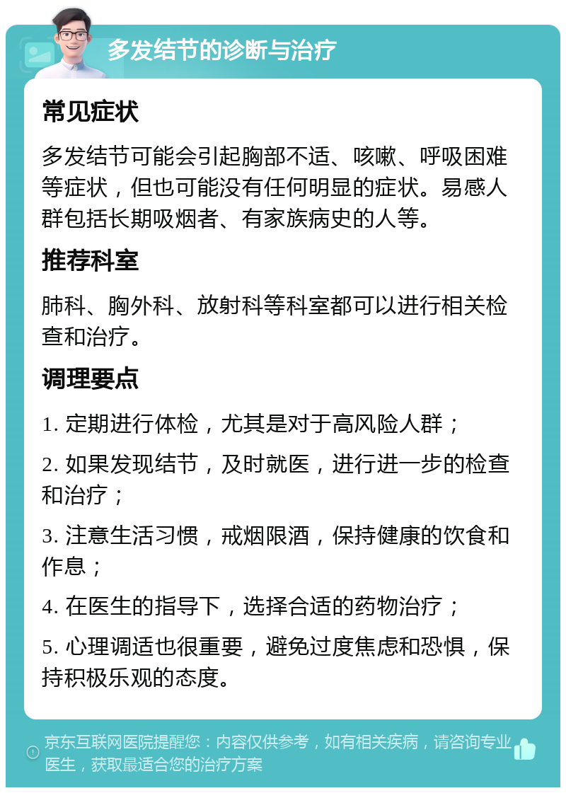 多发结节的诊断与治疗 常见症状 多发结节可能会引起胸部不适、咳嗽、呼吸困难等症状，但也可能没有任何明显的症状。易感人群包括长期吸烟者、有家族病史的人等。 推荐科室 肺科、胸外科、放射科等科室都可以进行相关检查和治疗。 调理要点 1. 定期进行体检，尤其是对于高风险人群； 2. 如果发现结节，及时就医，进行进一步的检查和治疗； 3. 注意生活习惯，戒烟限酒，保持健康的饮食和作息； 4. 在医生的指导下，选择合适的药物治疗； 5. 心理调适也很重要，避免过度焦虑和恐惧，保持积极乐观的态度。