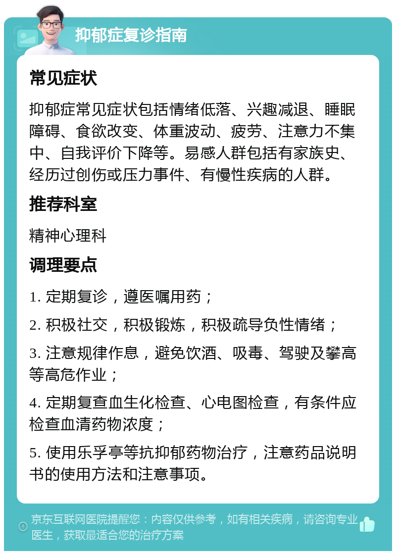 抑郁症复诊指南 常见症状 抑郁症常见症状包括情绪低落、兴趣减退、睡眠障碍、食欲改变、体重波动、疲劳、注意力不集中、自我评价下降等。易感人群包括有家族史、经历过创伤或压力事件、有慢性疾病的人群。 推荐科室 精神心理科 调理要点 1. 定期复诊，遵医嘱用药； 2. 积极社交，积极锻炼，积极疏导负性情绪； 3. 注意规律作息，避免饮酒、吸毒、驾驶及攀高等高危作业； 4. 定期复查血生化检查、心电图检查，有条件应检查血清药物浓度； 5. 使用乐孚亭等抗抑郁药物治疗，注意药品说明书的使用方法和注意事项。